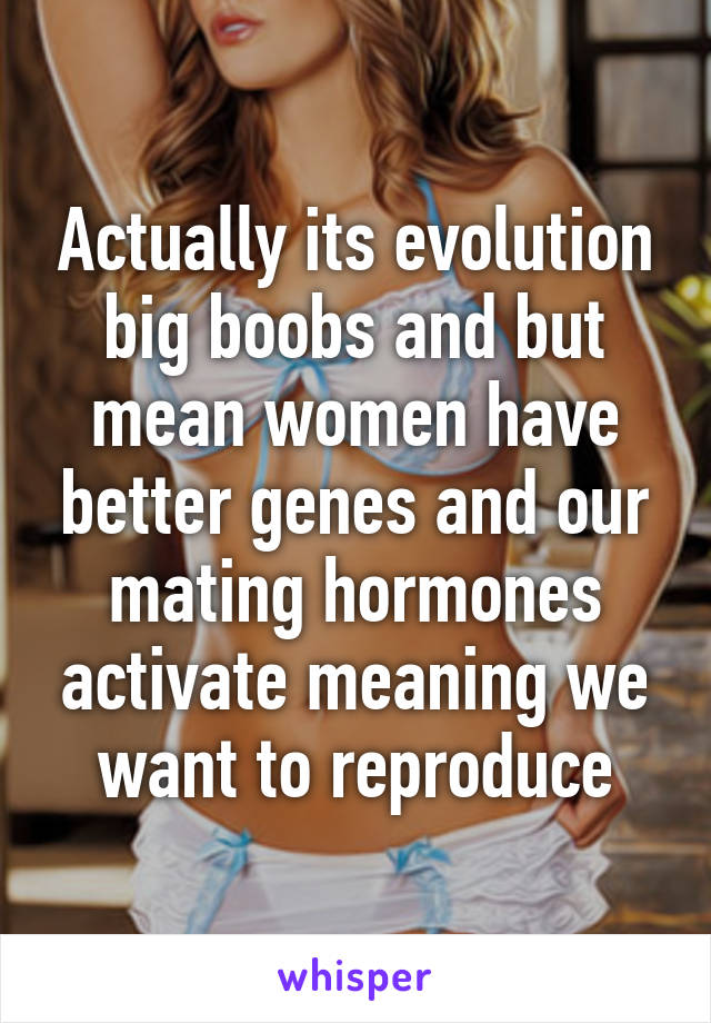 Actually its evolution big boobs and but mean women have better genes and our mating hormones activate meaning we want to reproduce