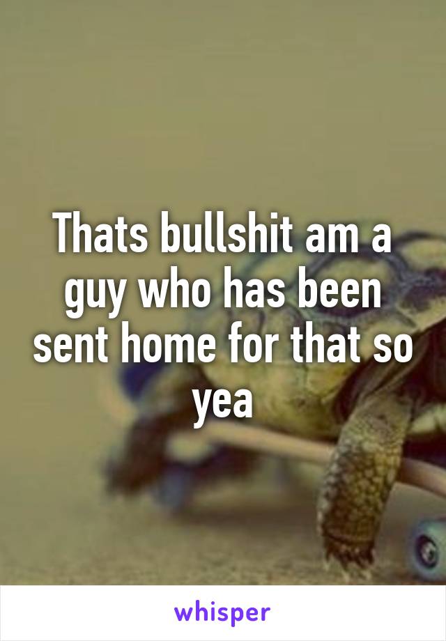 Thats bullshit am a guy who has been sent home for that so yea