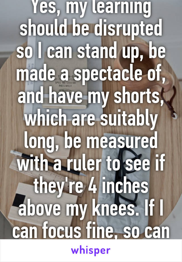 Yes, my learning should be disrupted so I can stand up, be made a spectacle of, and have my shorts, which are suitably long, be measured with a ruler to see if they're 4 inches above my knees. If I can focus fine, so can the guys 
