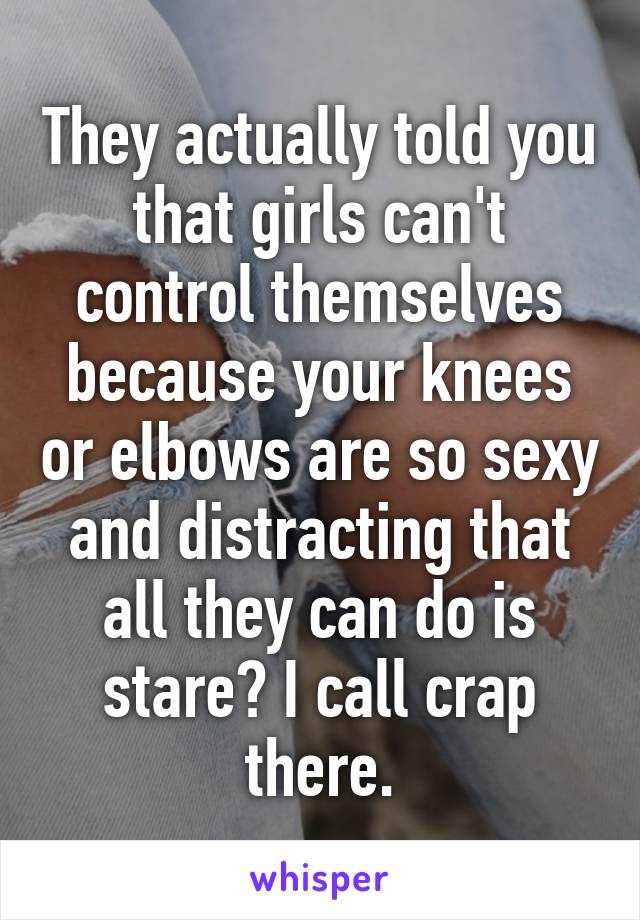 They actually told you that girls can't control themselves because your knees or elbows are so sexy and distracting that all they can do is stare? I call crap there.