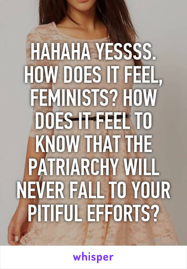 HAHAHA YESSSS. HOW DOES IT FEEL, FEMINISTS? HOW DOES IT FEEL TO KNOW THAT THE PATRIARCHY WILL NEVER FALL TO YOUR PITIFUL EFFORTS?