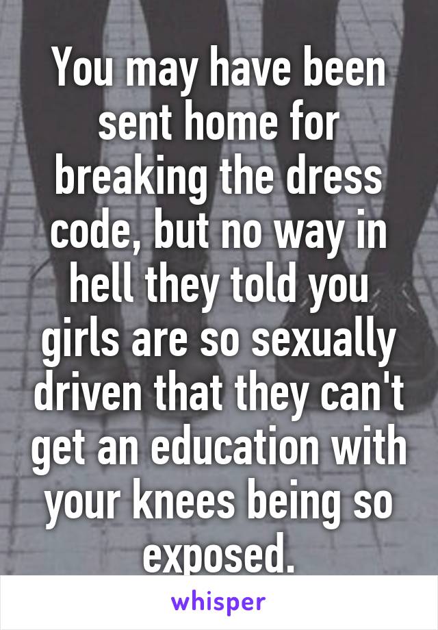 You may have been sent home for breaking the dress code, but no way in hell they told you girls are so sexually driven that they can't get an education with your knees being so exposed.