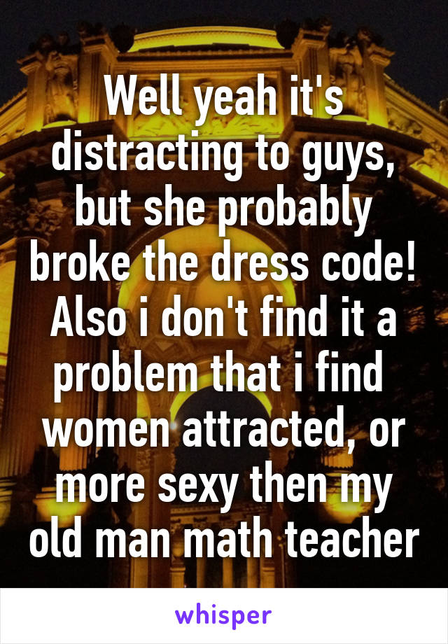 Well yeah it's distracting to guys, but she probably broke the dress code! Also i don't find it a problem that i find  women attracted, or more sexy then my old man math teacher