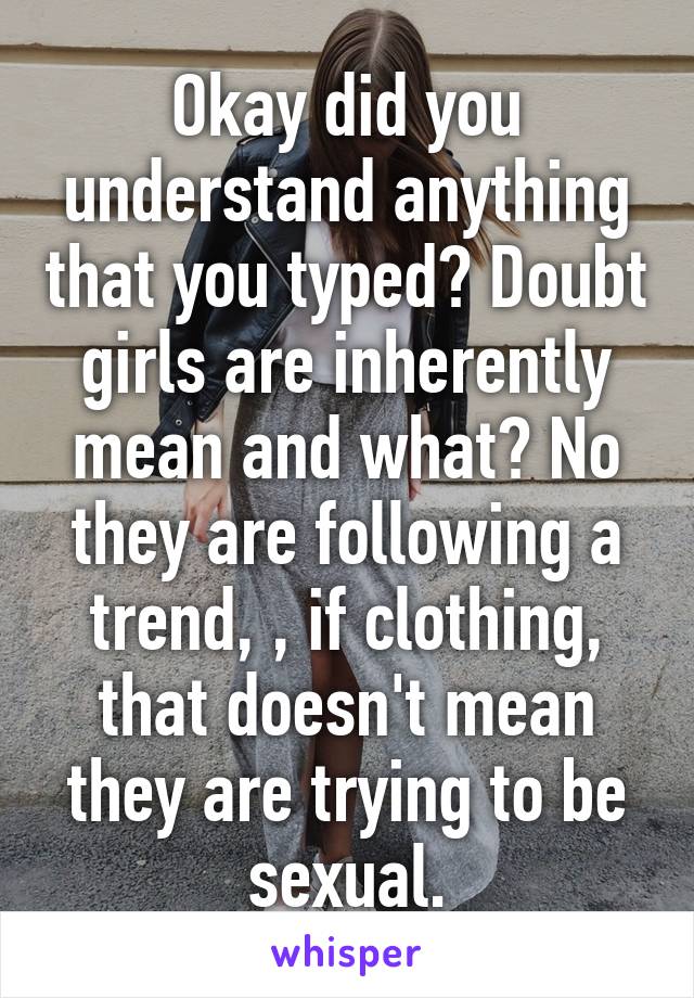 Okay did you understand anything that you typed? Doubt girls are inherently mean and what? No they are following a trend, , if clothing, that doesn't mean they are trying to be sexual.