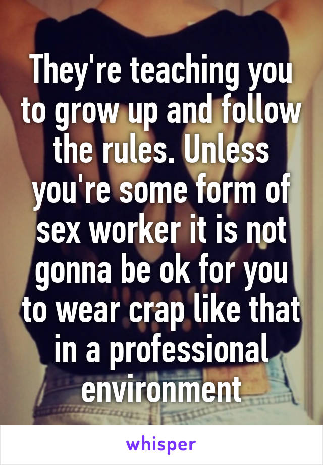 They're teaching you to grow up and follow the rules. Unless you're some form of sex worker it is not gonna be ok for you to wear crap like that in a professional environment