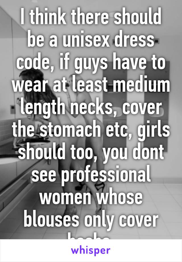 I think there should be a unisex dress code, if guys have to wear at least medium length necks, cover the stomach etc, girls should too, you dont see professional women whose blouses only cover boobs 