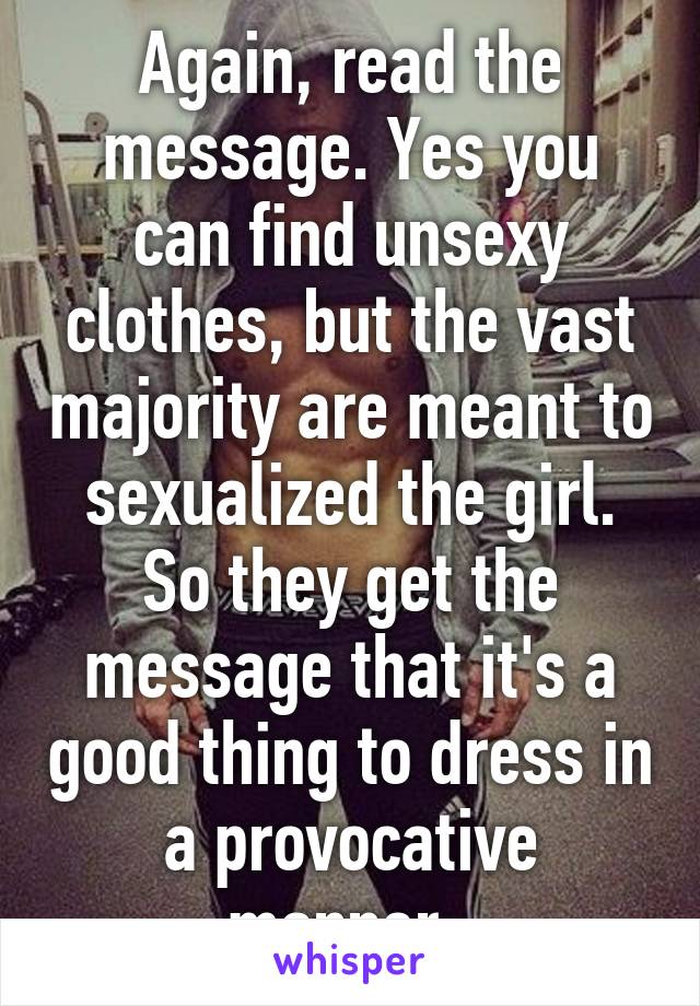 Again, read the message. Yes you can find unsexy clothes, but the vast majority are meant to sexualized the girl. So they get the message that it's a good thing to dress in a provocative manner. 