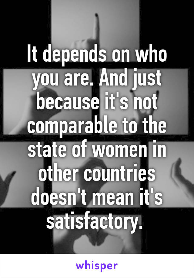 It depends on who you are. And just because it's not comparable to the state of women in other countries doesn't mean it's satisfactory. 