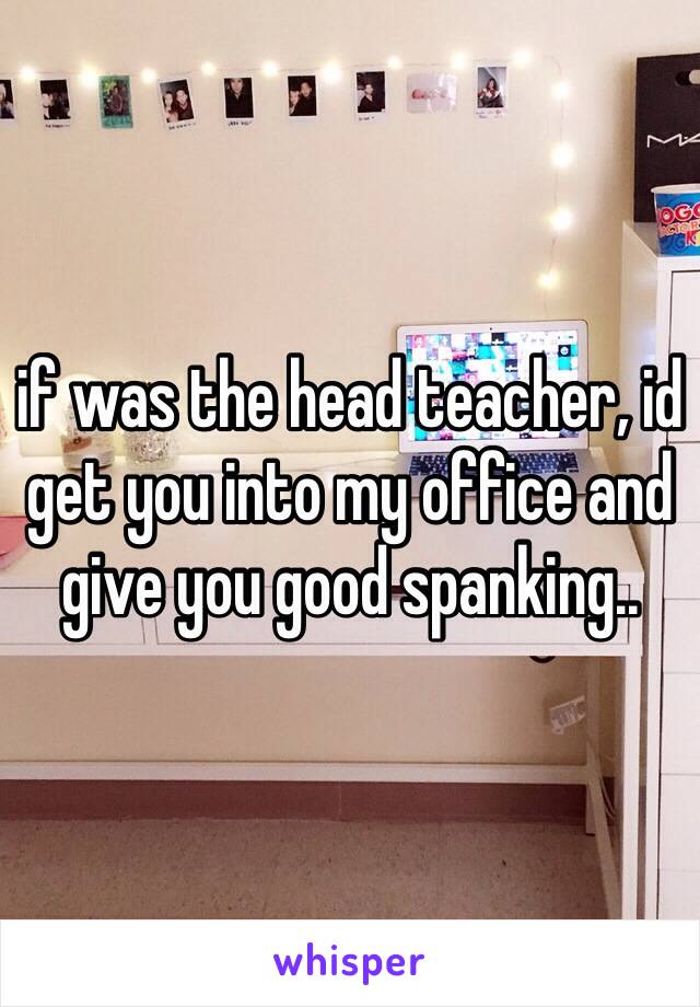 if was the head teacher, id get you into my office and give you good spanking..