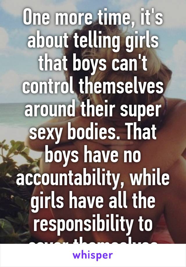 One more time, it's about telling girls that boys can't control themselves around their super sexy bodies. That boys have no accountability, while girls have all the responsibility to cover themselves