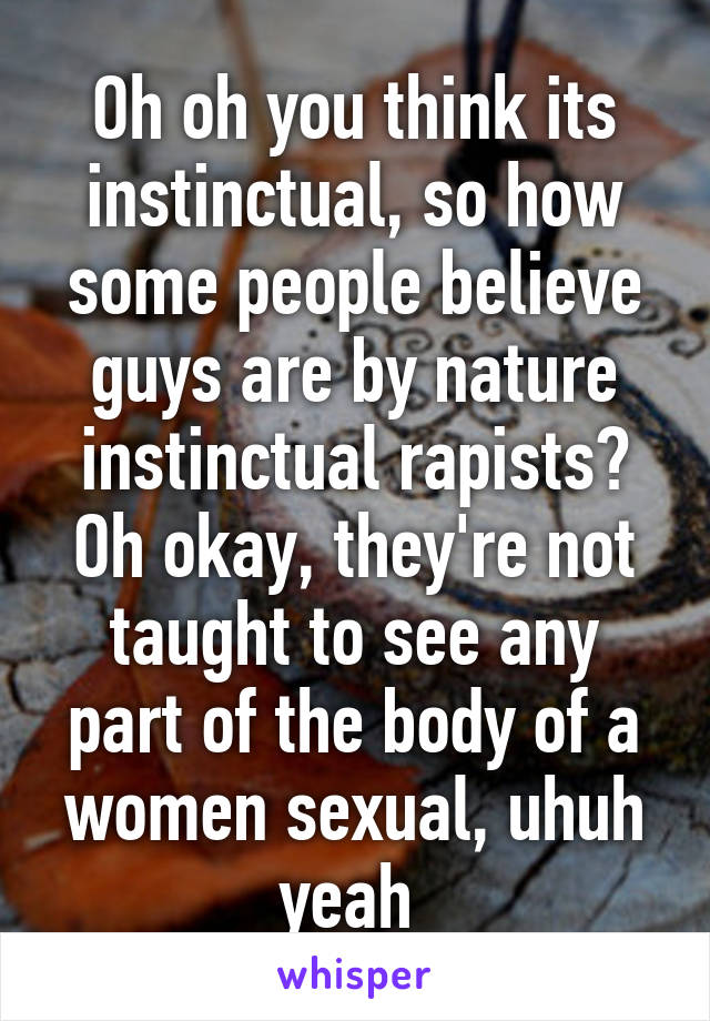 Oh oh you think its instinctual, so how some people believe guys are by nature instinctual rapists? Oh okay, they're not taught to see any part of the body of a women sexual, uhuh yeah 