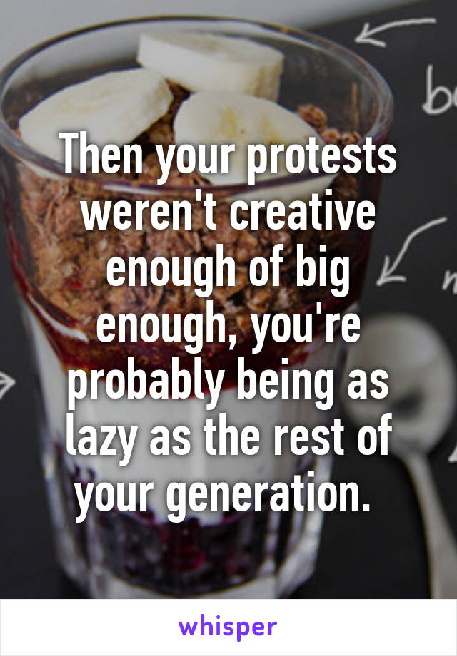 Then your protests weren't creative enough of big enough, you're probably being as lazy as the rest of your generation. 