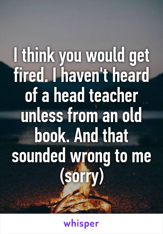 I think you would get fired. I haven't heard of a head teacher unless from an old book. And that sounded wrong to me (sorry)