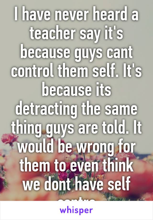 I have never heard a teacher say it's because guys cant control them self. It's because its detracting the same thing guys are told. It would be wrong for them to even think we dont have self contro