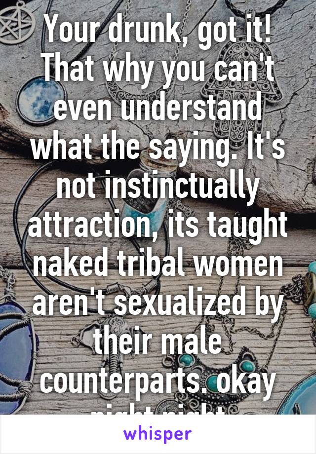 Your drunk, got it! That why you can't even understand what the saying. It's not instinctually attraction, its taught naked tribal women aren't sexualized by their male counterparts. okay night night