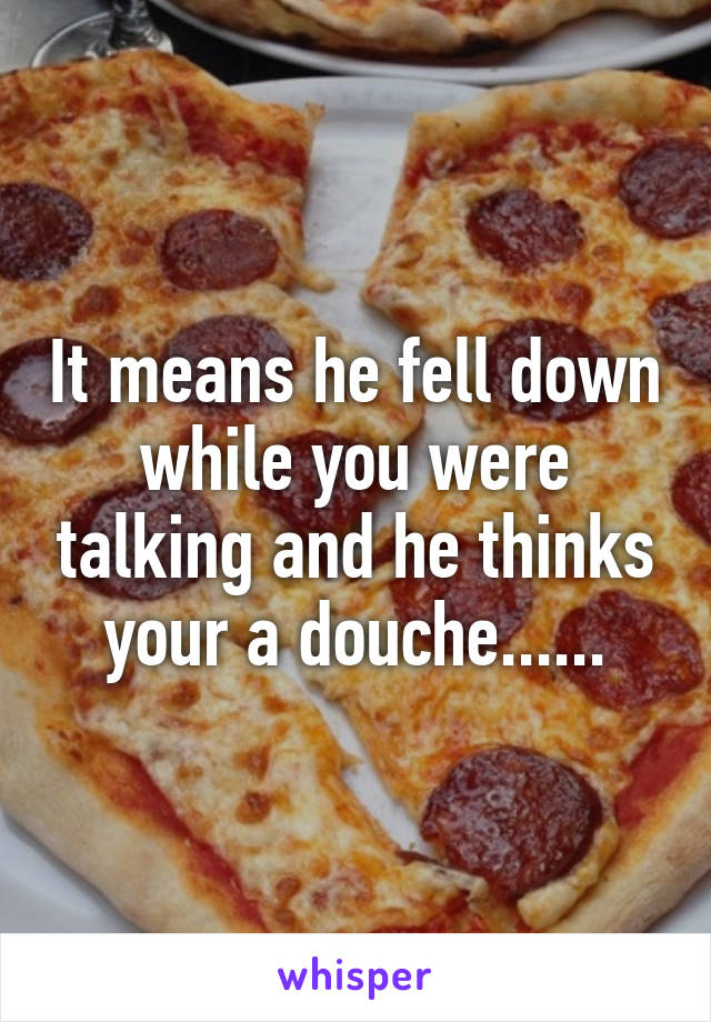 It means he fell down while you were talking and he thinks your a douche......