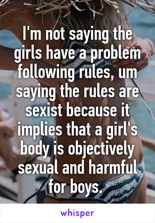 I'm not saying the girls have a problem following rules, um saying the rules are sexist because it implies that a girl's body is objectively sexual and harmful for boys. 