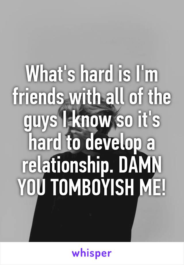 What's hard is I'm friends with all of the guys I know so it's hard to develop a relationship. DAMN YOU TOMBOYISH ME!