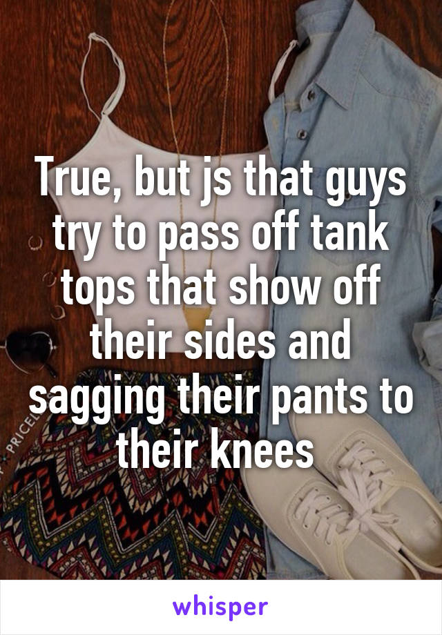 True, but js that guys try to pass off tank tops that show off their sides and sagging their pants to their knees 