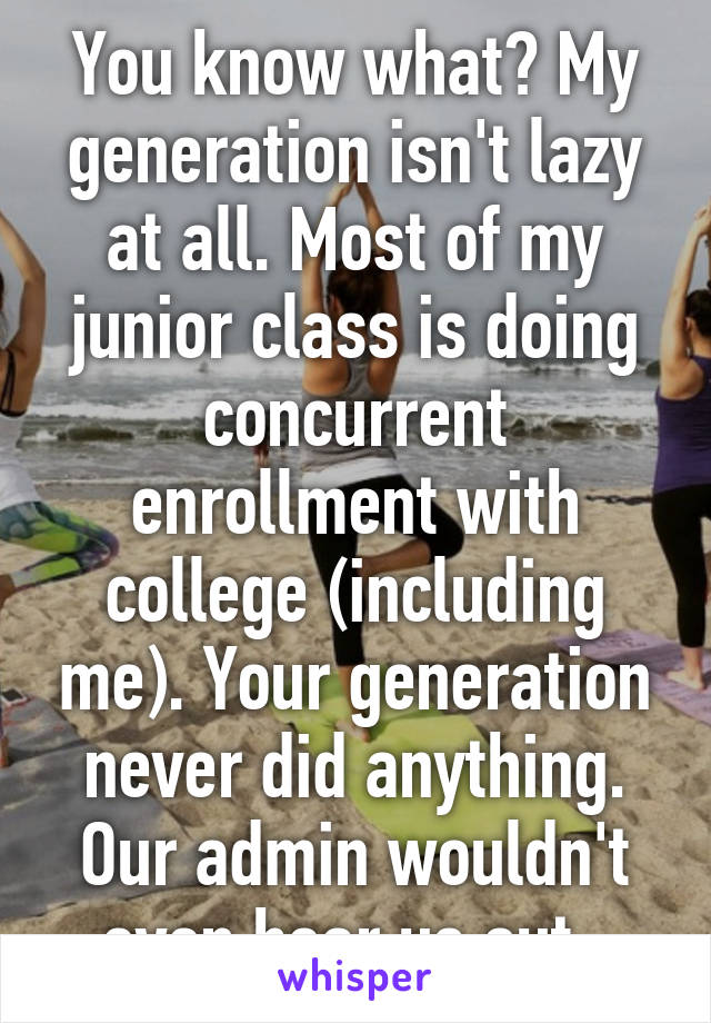 You know what? My generation isn't lazy at all. Most of my junior class is doing concurrent enrollment with college (including me). Your generation never did anything. Our admin wouldn't even hear us out. 