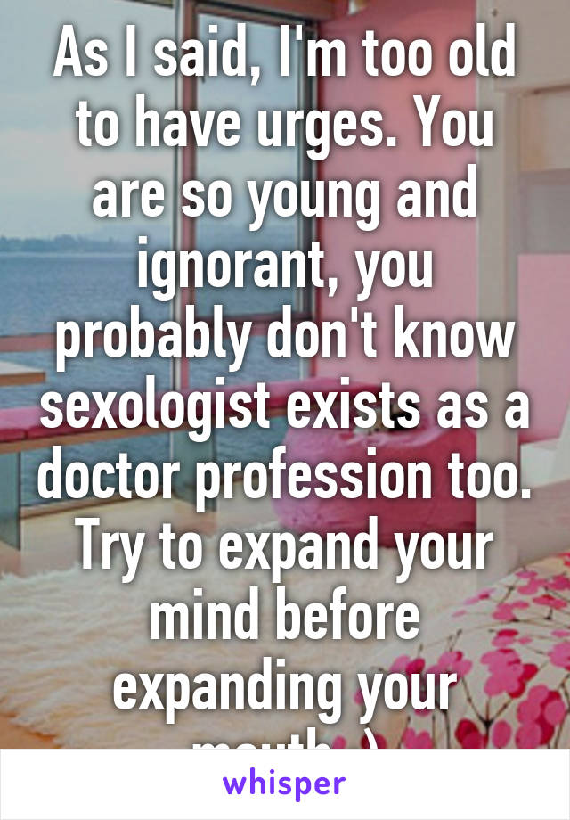 As I said, I'm too old to have urges. You are so young and ignorant, you probably don't know sexologist exists as a doctor profession too. Try to expand your mind before expanding your mouth :)