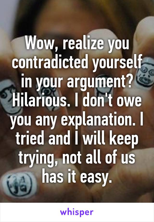 Wow, realize you contradicted yourself in your argument? Hilarious. I don't owe you any explanation. I tried and I will keep trying, not all of us has it easy.