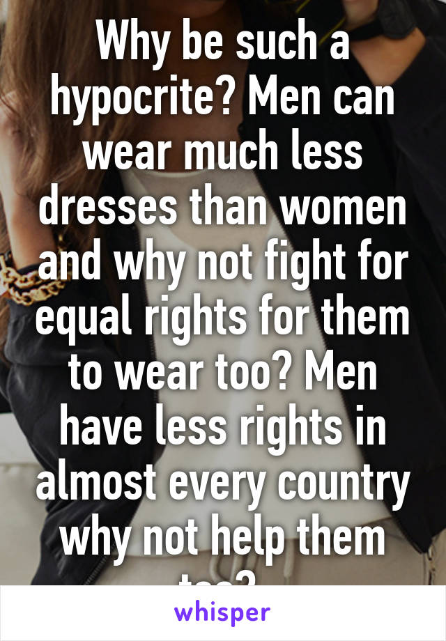 Why be such a hypocrite? Men can wear much less dresses than women and why not fight for equal rights for them to wear too? Men have less rights in almost every country why not help them too? 