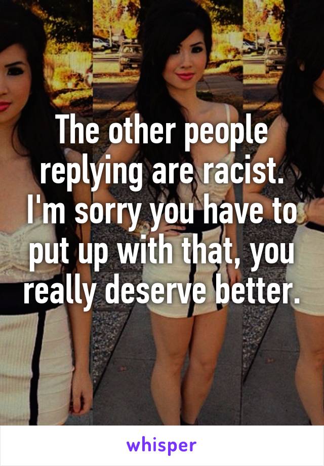 The other people replying are racist. I'm sorry you have to put up with that, you really deserve better. 