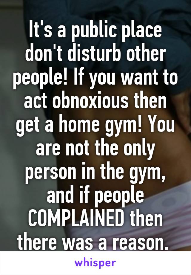 It's a public place don't disturb other people! If you want to act obnoxious then get a home gym! You are not the only person in the gym, and if people COMPLAINED then there was a reason. 