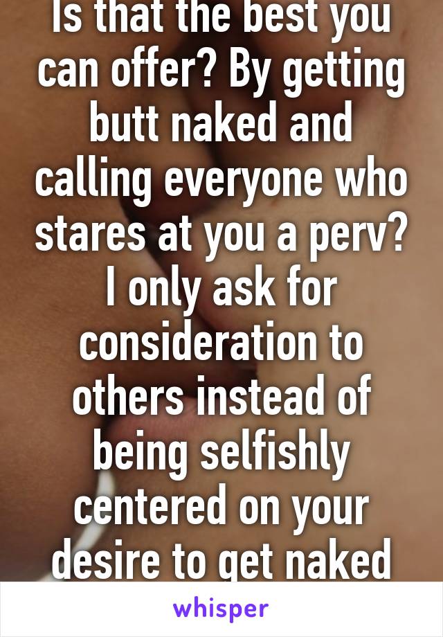 Is that the best you can offer? By getting butt naked and calling everyone who stares at you a perv? I only ask for consideration to others instead of being selfishly centered on your desire to get naked everywhere