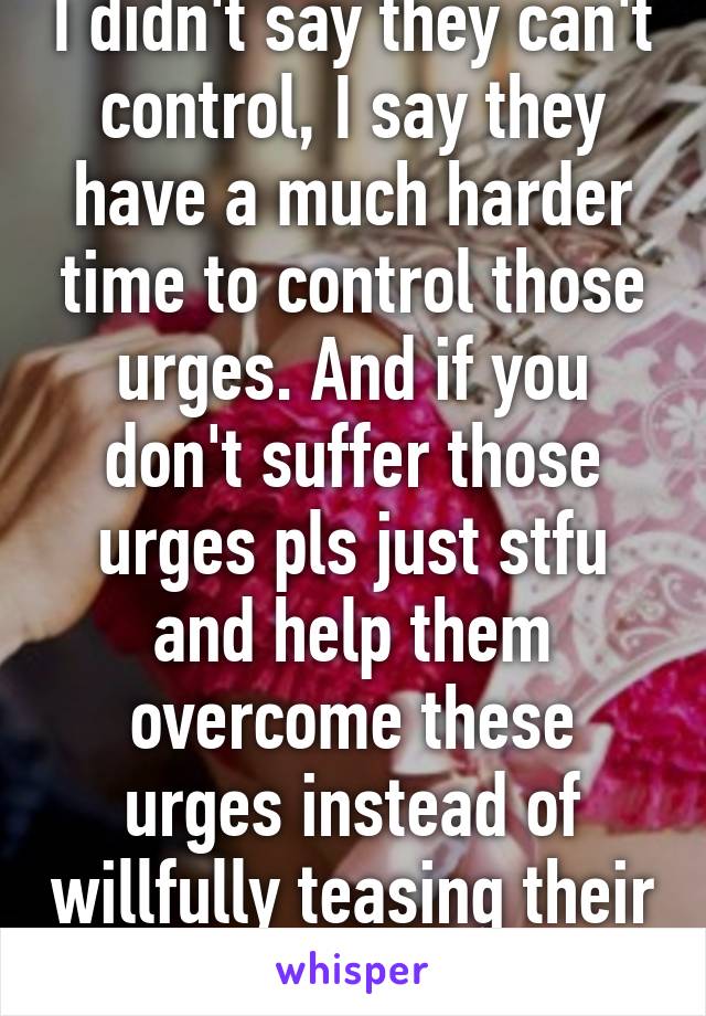 I didn't say they can't control, I say they have a much harder time to control those urges. And if you don't suffer those urges pls just stfu and help them overcome these urges instead of willfully teasing their instinct