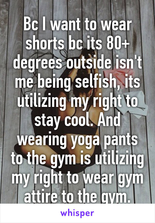 Bc I want to wear shorts bc its 80+ degrees outside isn't me being selfish, its utilizing my right to stay cool. And wearing yoga pants to the gym is utilizing my right to wear gym attire to the gym.