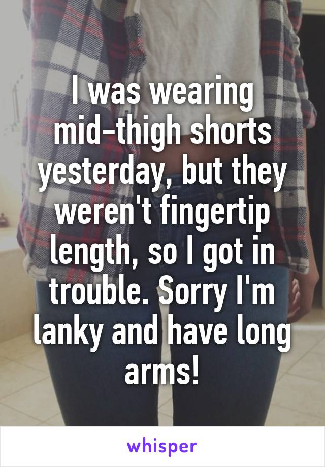 I was wearing mid-thigh shorts yesterday, but they weren't fingertip length, so I got in trouble. Sorry I'm lanky and have long arms!