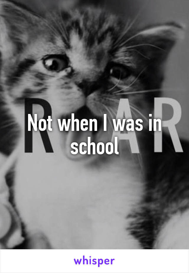 Not when I was in school