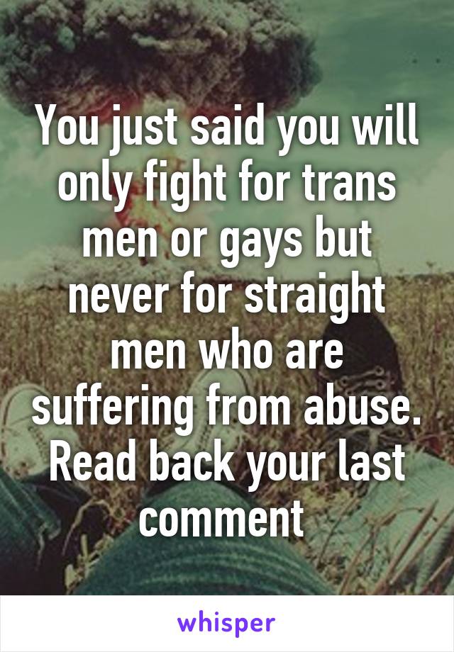 You just said you will only fight for trans men or gays but never for straight men who are suffering from abuse. Read back your last comment 