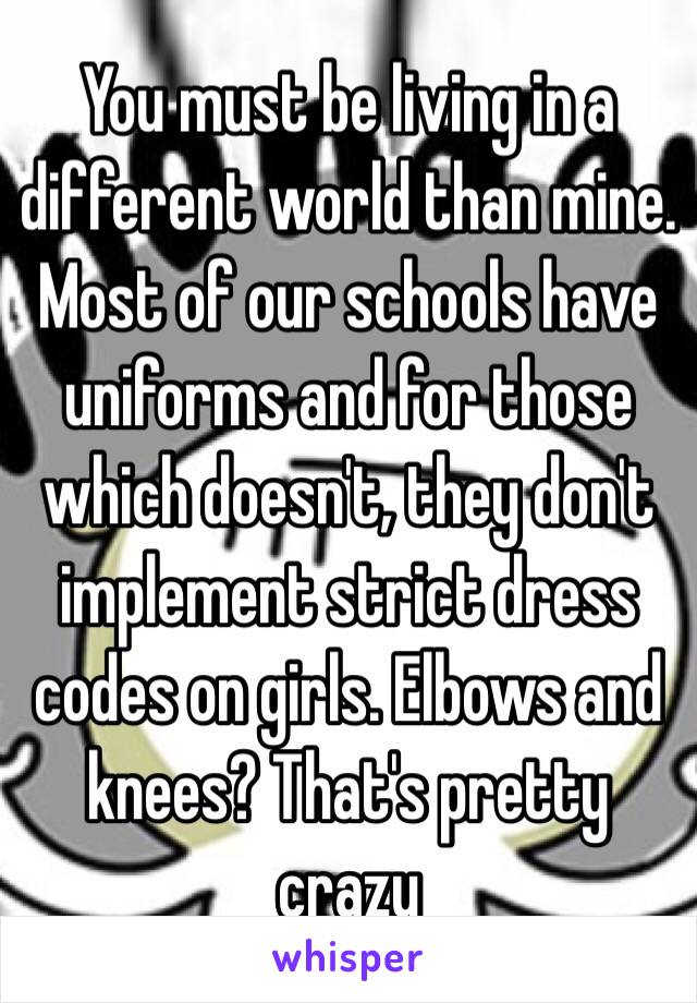 You must be living in a different world than mine. Most of our schools have uniforms and for those which doesn't, they don't implement strict dress codes on girls. Elbows and knees? That's pretty crazy