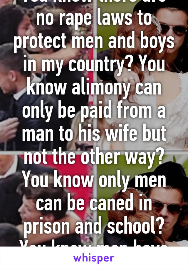 You know there are no rape laws to protect men and boys in my country? You know alimony can only be paid from a man to his wife but not the other way? You know only men can be caned in prison and school? You know men have to serve mil