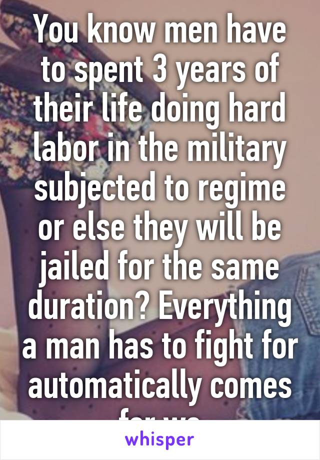 You know men have to spent 3 years of their life doing hard labor in the military subjected to regime or else they will be jailed for the same duration? Everything a man has to fight for automatically comes for wo