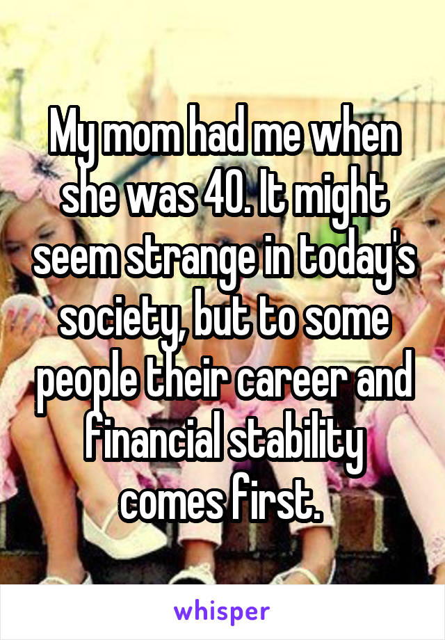 My mom had me when she was 40. It might seem strange in today's society, but to some people their career and financial stability comes first. 
