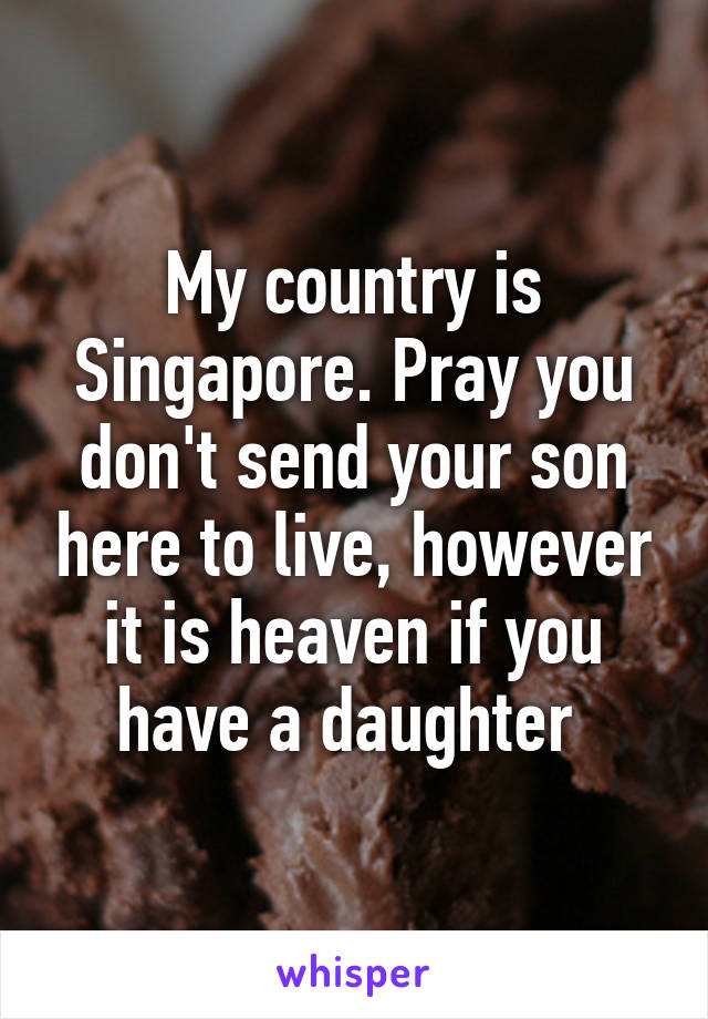 My country is Singapore. Pray you don't send your son here to live, however it is heaven if you have a daughter 