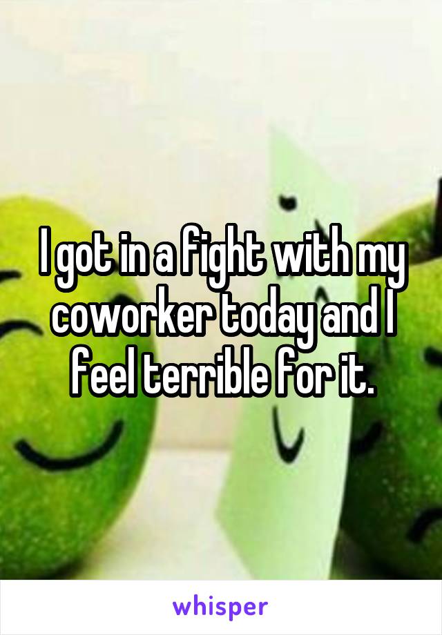 I got in a fight with my coworker today and I feel terrible for it.