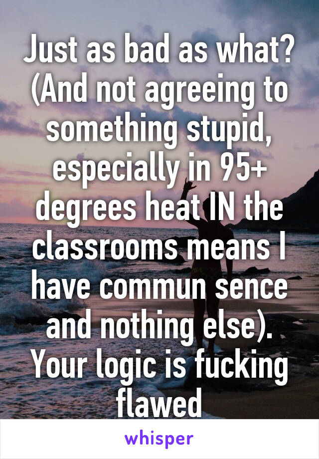 Just as bad as what? (And not agreeing to something stupid, especially in 95+ degrees heat IN the classrooms means I have commun sence and nothing else). Your logic is fucking flawed