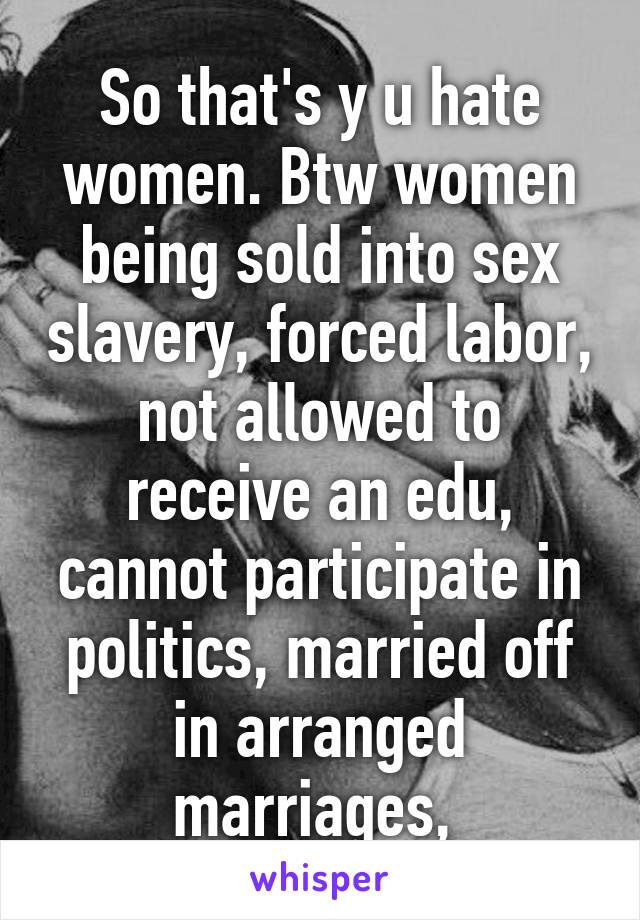 So that's y u hate women. Btw women being sold into sex slavery, forced labor, not allowed to receive an edu, cannot participate in politics, married off in arranged marriages, 