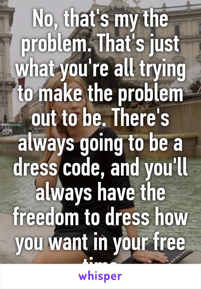 No, that's my the problem. That's just what you're all trying to make the problem out to be. There's always going to be a dress code, and you'll always have the freedom to dress how you want in your free time