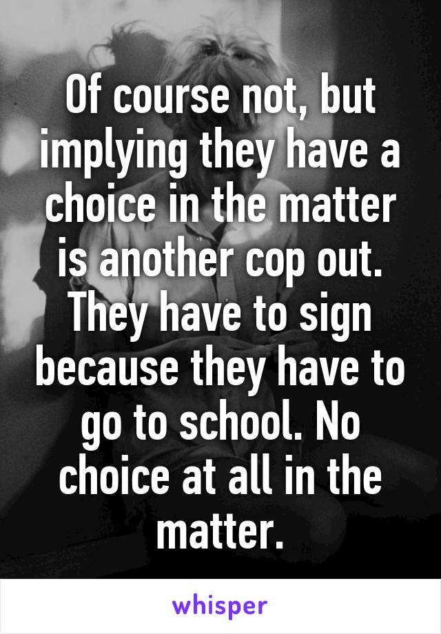 Of course not, but implying they have a choice in the matter is another cop out. They have to sign because they have to go to school. No choice at all in the matter.