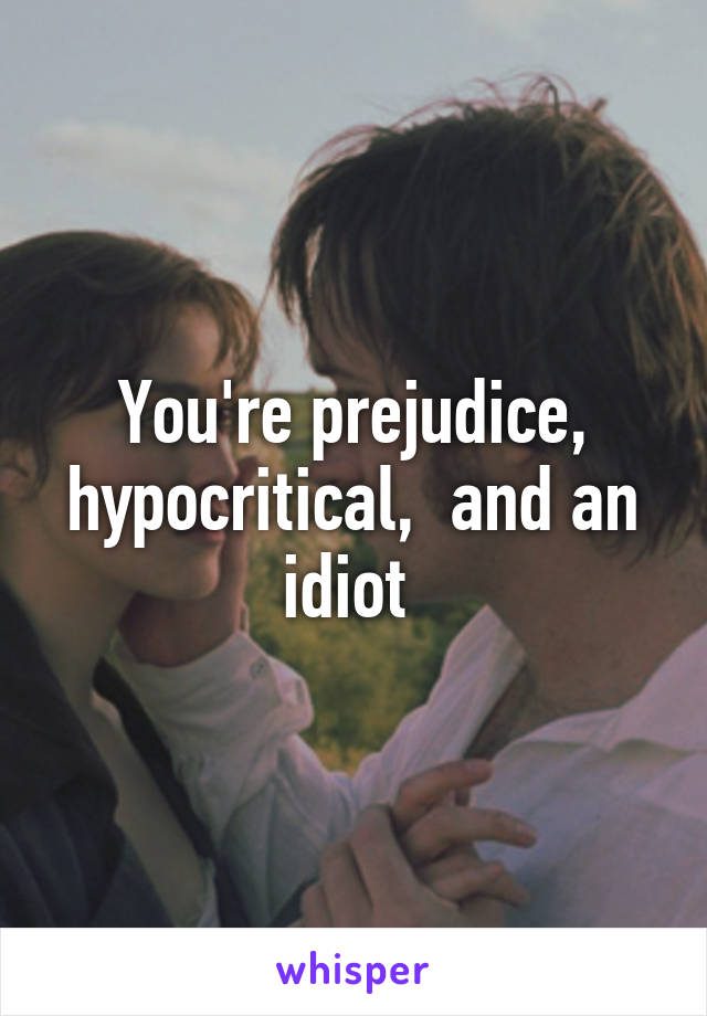 You're prejudice, hypocritical,  and an idiot 