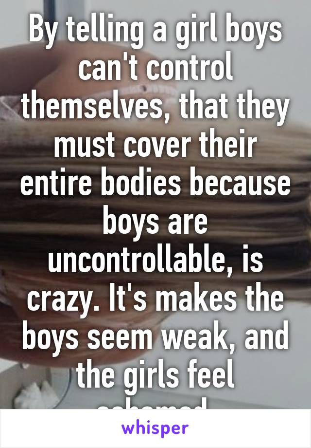 By telling a girl boys can't control themselves, that they must cover their entire bodies because boys are uncontrollable, is crazy. It's makes the boys seem weak, and the girls feel ashamed.