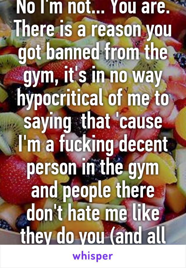 No I'm not... You are. There is a reason you got banned from the gym, it's in no way hypocritical of me to saying  that 'cause I'm a fucking decent person in the gym and people there don't hate me like they do you (and all the people disrupting)