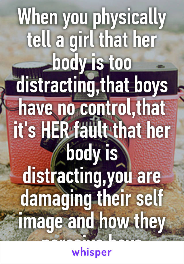 When you physically tell a girl that her body is too distracting,that boys have no control,that it's HER fault that her body is distracting,you are damaging their self image and how they perceive boys