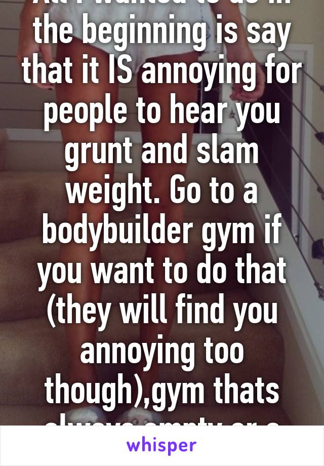 All I wanted to do in the beginning is say that it IS annoying for people to hear you grunt and slam weight. Go to a bodybuilder gym if you want to do that (they will find you annoying too though),gym thats always empty or a home gym